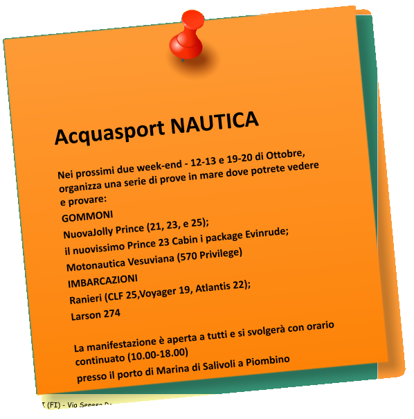 Acquasport NAUTICA    Nei prossimi due week-end - 12-13 e 19-20 di Ottobre, organizza una serie di prove in mare dove potrete vedere e provare:  GOMMONI NuovaJolly Prince (21, 23, e 25); il nuovissimo Prince 23 Cabin i package Evinrude; Motonautica Vesuviana (570 Privilege)  IMBARCAZIONI  Ranieri (CLF 25,Voyager 19, Atlantis 22);  Larson 274    La manifestazione  aperta a tutti e si svolger con orario continuato (10.00-18.00)  presso il porto di Marina di Salivoli a Piombino